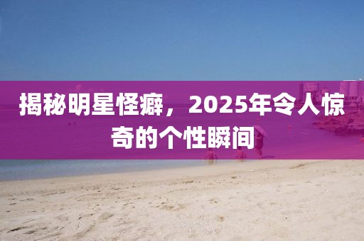 揭秘明星怪癖，2025年令人驚奇的個(gè)性瞬間
