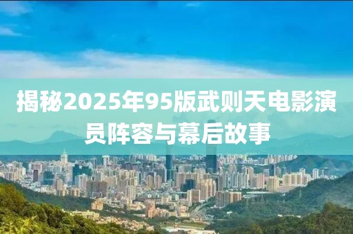 揭秘2025年95版武則天電影演員陣容與幕后故事