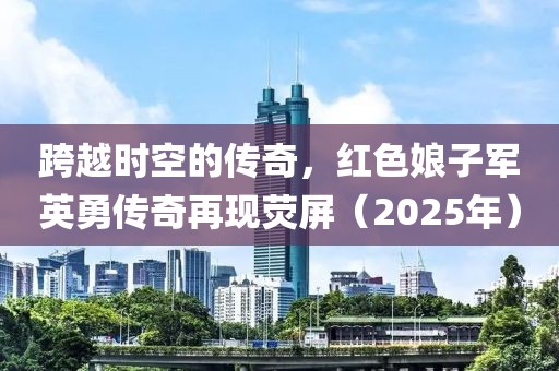 跨越時(shí)空的傳奇，紅色娘子軍英勇傳奇再現(xiàn)熒屏（2025年）