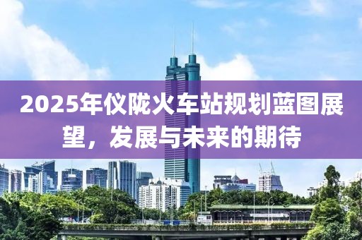 2025年儀隴火車站規(guī)劃藍(lán)圖展望，發(fā)展與未來(lái)的期待