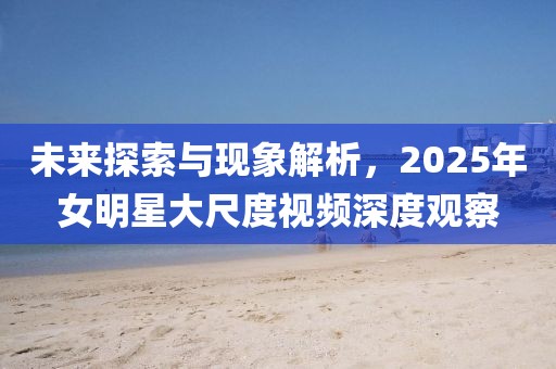 未來探索與現(xiàn)象解析，2025年女明星大尺度視頻深度觀察