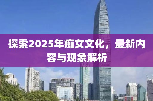 探索2025年癡女文化，最新內(nèi)容與現(xiàn)象解析