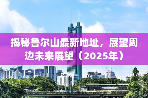 揭秘魯爾山最新地址，展望周邊未來展望（2025年）