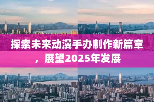 探索未來動漫手辦制作新篇章，展望2025年發(fā)展