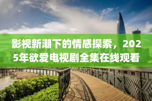 影視新潮下的情感探索，2025年欲愛電視劇全集在線觀看