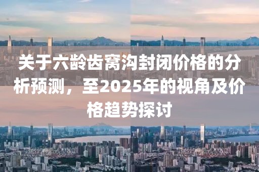 關(guān)于六齡齒窩溝封閉價(jià)格的分析預(yù)測(cè)，至2025年的視角及價(jià)格趨勢(shì)探討
