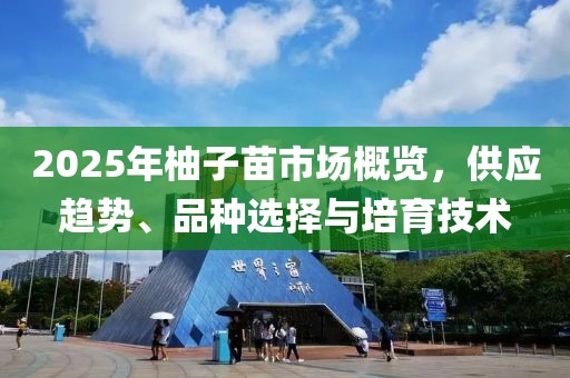 2025年柚子苗市場概覽，供應(yīng)趨勢、品種選擇與培育技術(shù)