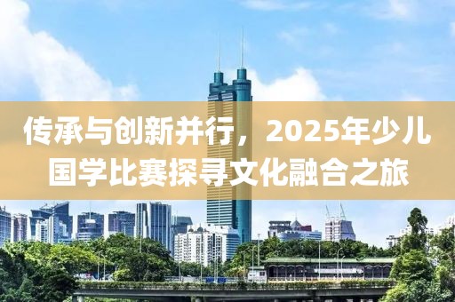 傳承與創(chuàng)新并行，2025年少兒國學(xué)比賽探尋文化融合之旅