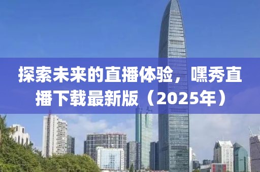 探索未來的直播體驗，嘿秀直播下載最新版（2025年）