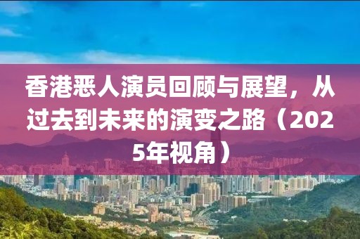 香港惡人演員回顧與展望，從過去到未來(lái)的演變之路（2025年視角）