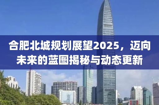 合肥北城規(guī)劃展望2025，邁向未來的藍(lán)圖揭秘與動(dòng)態(tài)更新