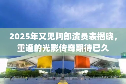 2025年又見阿郎演員表揭曉，重逢的光影傳奇期待已久