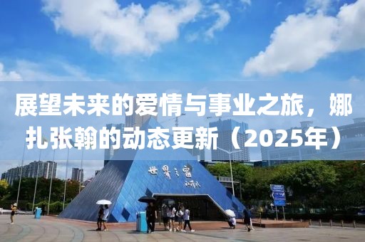 展望未來的愛情與事業(yè)之旅，娜扎張翰的動態(tài)更新（2025年）