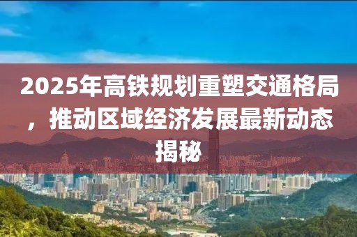 2025年高鐵規(guī)劃重塑交通格局，推動(dòng)區(qū)域經(jīng)濟(jì)發(fā)展最新動(dòng)態(tài)揭秘