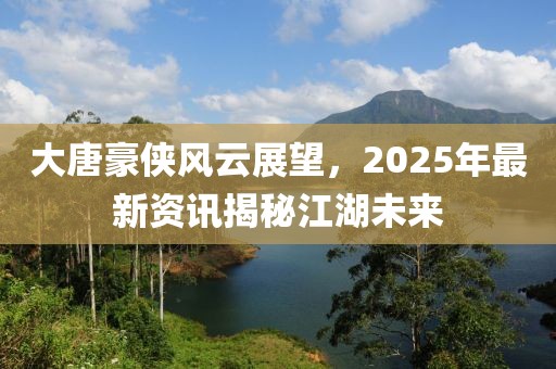 大唐豪俠風(fēng)云展望，2025年最新資訊揭秘江湖未來