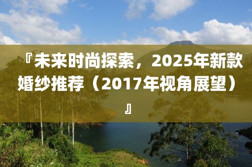 『未來時(shí)尚探索，2025年新款婚紗推薦（2017年視角展望）』