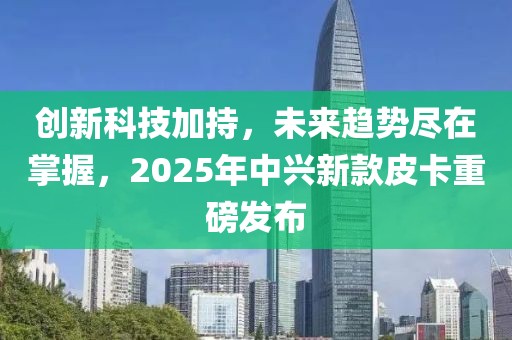 創(chuàng)新科技加持，未來趨勢盡在掌握，2025年中興新款皮卡重磅發(fā)布