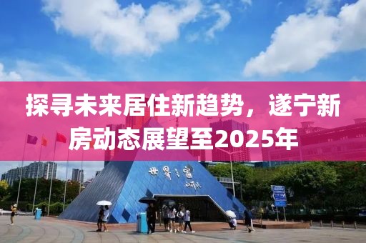 探尋未來居住新趨勢，遂寧新房動態(tài)展望至2025年