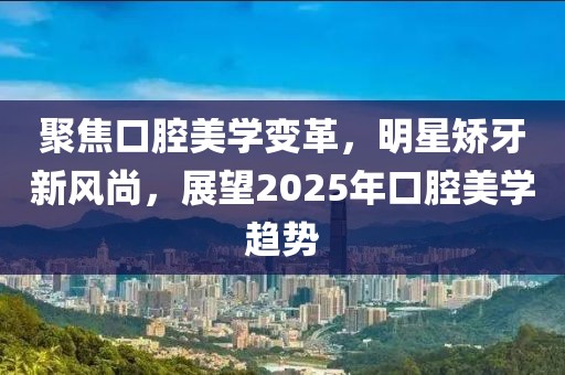 聚焦口腔美學(xué)變革，明星矯牙新風(fēng)尚，展望2025年口腔美學(xué)趨勢(shì)