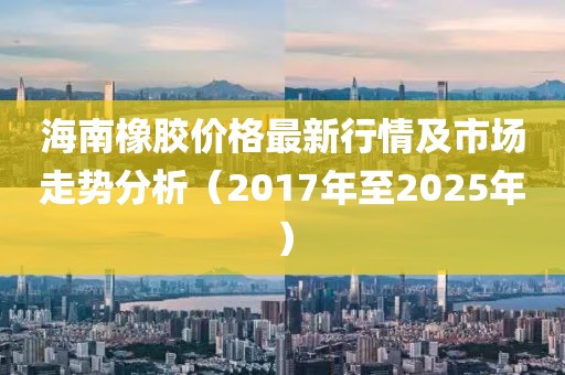 海南橡膠價格最新行情及市場走勢分析（2017年至2025年）