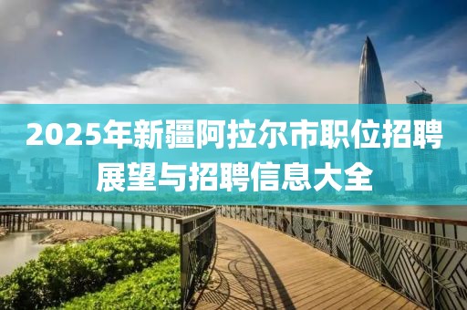 2025年新疆阿拉爾市職位招聘展望與招聘信息大全