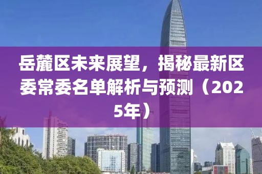 岳麓區(qū)未來展望，揭秘最新區(qū)委常委名單解析與預(yù)測（2025年）