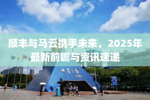 順豐與馬云攜手未來(lái)，2025年最新前瞻與資訊速遞