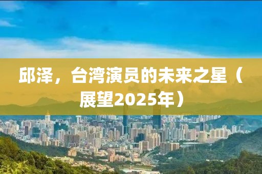 邱澤，臺灣演員的未來之星（展望2025年）