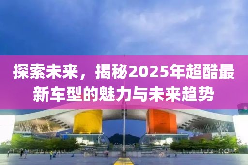 探索未來，揭秘2025年超酷最新車型的魅力與未來趨勢