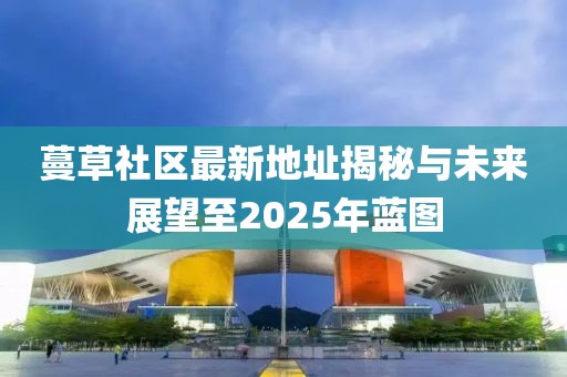 蔓草社區(qū)最新地址揭秘與未來(lái)展望至2025年藍(lán)圖