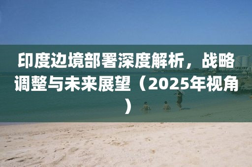 印度邊境部署深度解析，戰(zhàn)略調(diào)整與未來(lái)展望（2025年視角）
