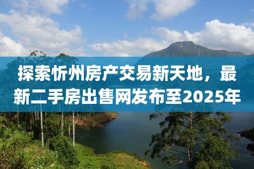 探索忻州房產(chǎn)交易新天地，最新二手房出售網(wǎng)發(fā)布至2025年