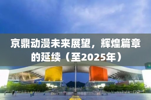 京鼎動漫未來展望，輝煌篇章的延續(xù)（至2025年）