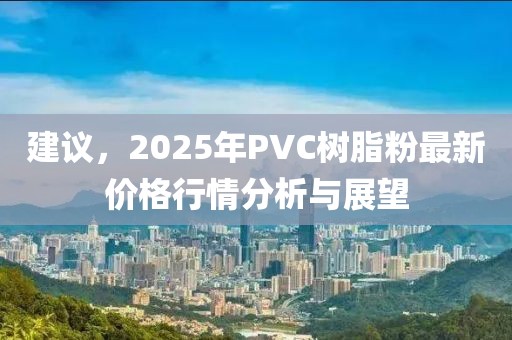 建議，2025年P(guān)VC樹脂粉最新價格行情分析與展望