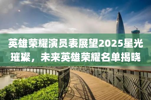 英雄榮耀演員表展望2025星光璀璨，未來英雄榮耀名單揭曉