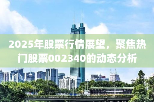 2025年股票行情展望，聚焦熱門股票002340的動態(tài)分析