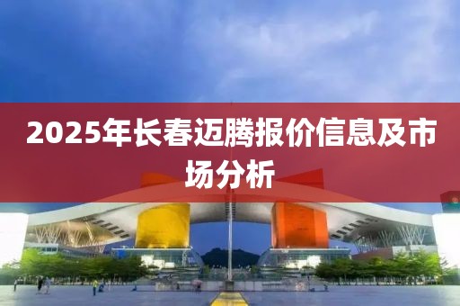 2025年長春邁騰報價信息及市場分析