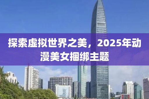探索虛擬世界之美，2025年動(dòng)漫美女捆綁主題