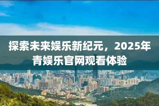 探索未來娛樂新紀(jì)元，2025年青娛樂官網(wǎng)觀看體驗