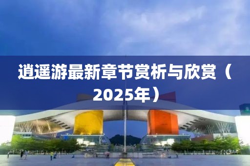 逍遙游最新章節(jié)賞析與欣賞（2025年）