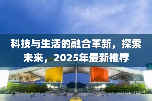 科技與生活的融合革新，探索未來，2025年最新推薦