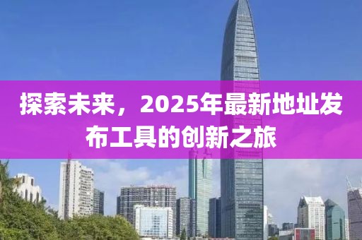 探索未來，2025年最新地址發(fā)布工具的創(chuàng)新之旅