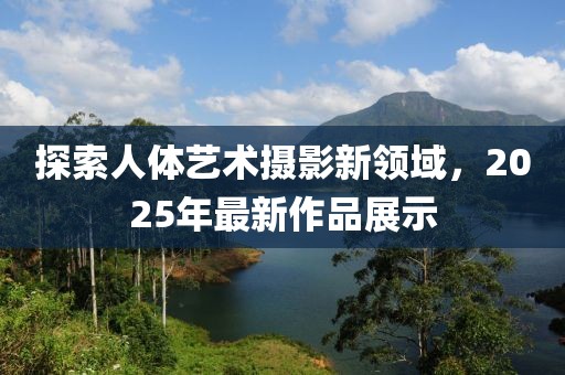探索人體藝術(shù)攝影新領(lǐng)域，2025年最新作品展示