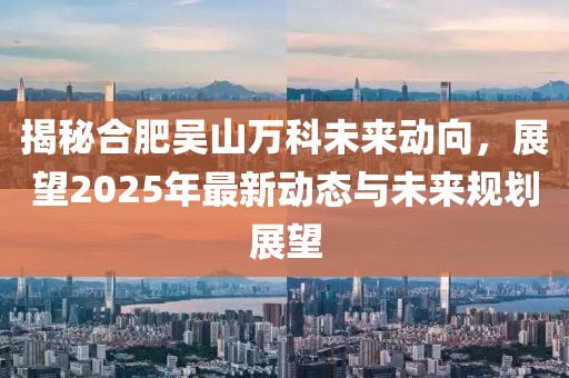 揭秘合肥吳山萬科未來動向，展望2025年最新動態(tài)與未來規(guī)劃展望