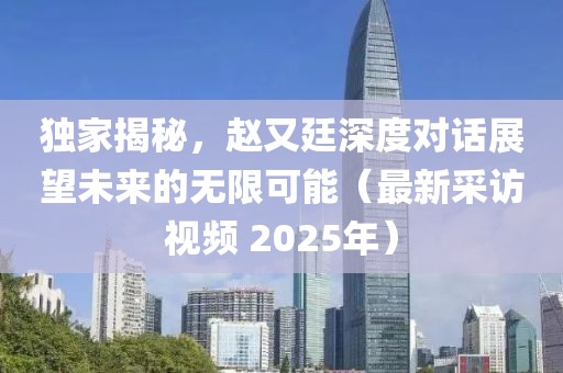 獨(dú)家揭秘，趙又廷深度對話展望未來的無限可能（最新采訪視頻 2025年）