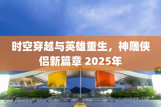時空穿越與英雄重生，神雕俠侶新篇章 2025年