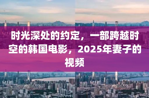 時光深處的約定，一部跨越時空的韓國電影，2025年妻子的視頻