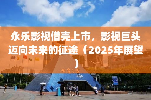 永樂影視借殼上市，影視巨頭邁向未來的征途（2025年展望）