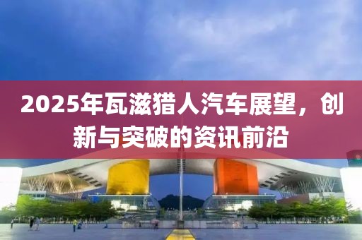 2025年瓦滋獵人汽車展望，創(chuàng)新與突破的資訊前沿