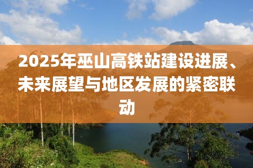 2025年巫山高鐵站建設(shè)進(jìn)展、未來(lái)展望與地區(qū)發(fā)展的緊密聯(lián)動(dòng)